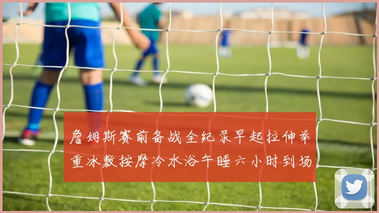 詹姆斯赛前备战全纪录早起拉伸举重冰敷按摩冷水浴午睡六小时到场准备