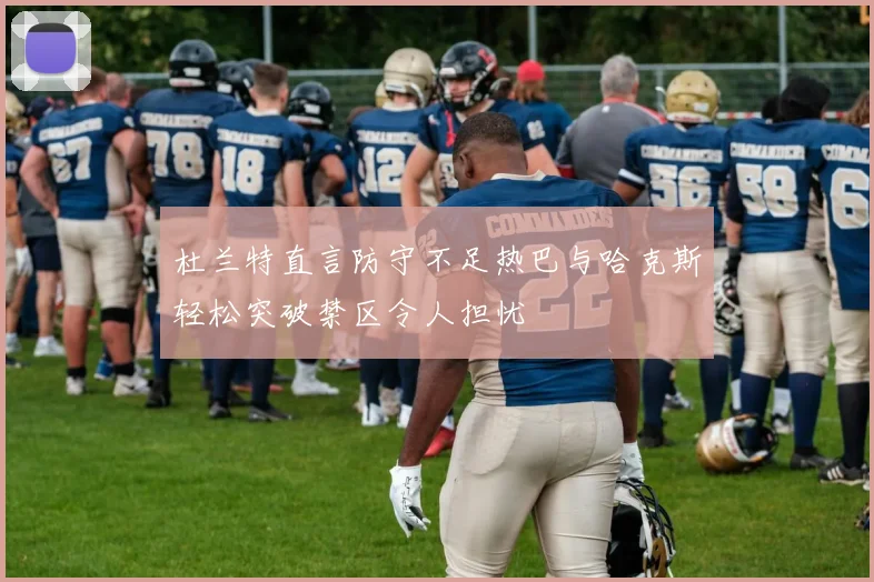 杜兰特直言防守不足热巴与哈克斯轻松突破禁区令人担忧