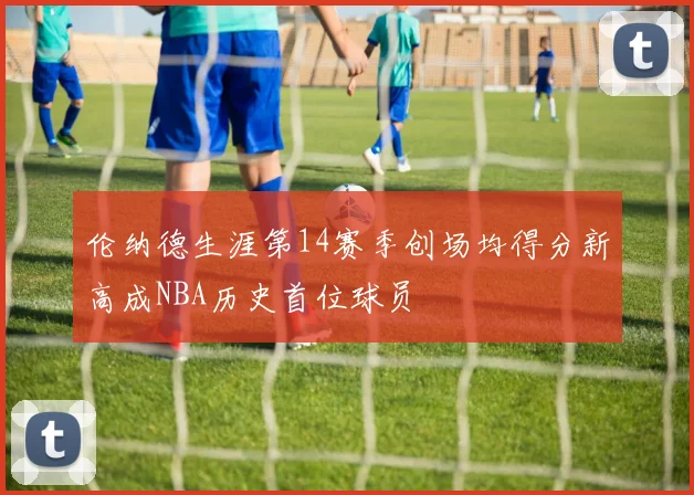 伦纳德生涯第14赛季创场均得分新高成NBA历史首位球员