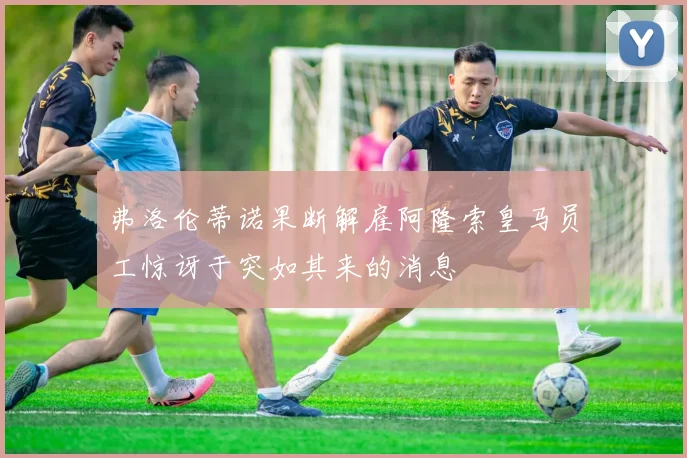 弗洛伦蒂诺果断解雇阿隆索皇马员工惊讶于突如其来的消息