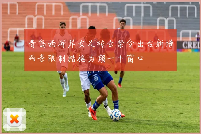 青岛西海岸女足转会禁令出台新增两条限制措施为期一个窗口