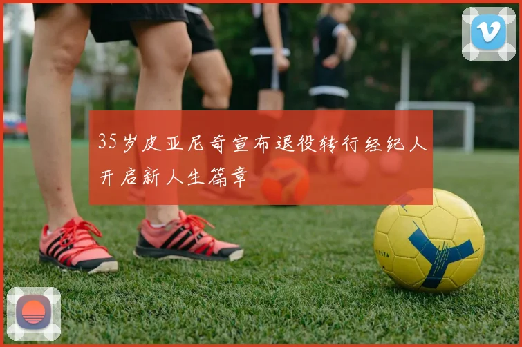 35岁皮亚尼奇宣布退役转行经纪人开启新人生篇章