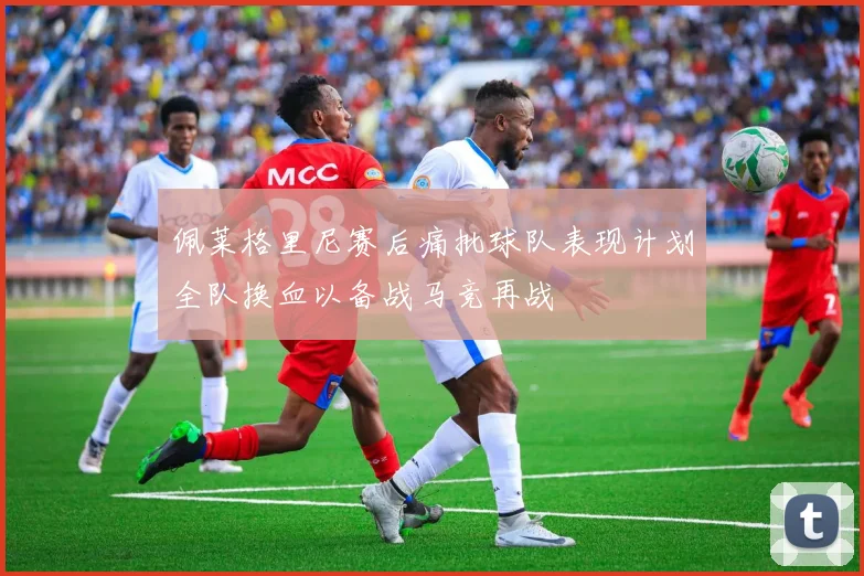 佩莱格里尼赛后痛批球队表现计划全队换血以备战马竞再战