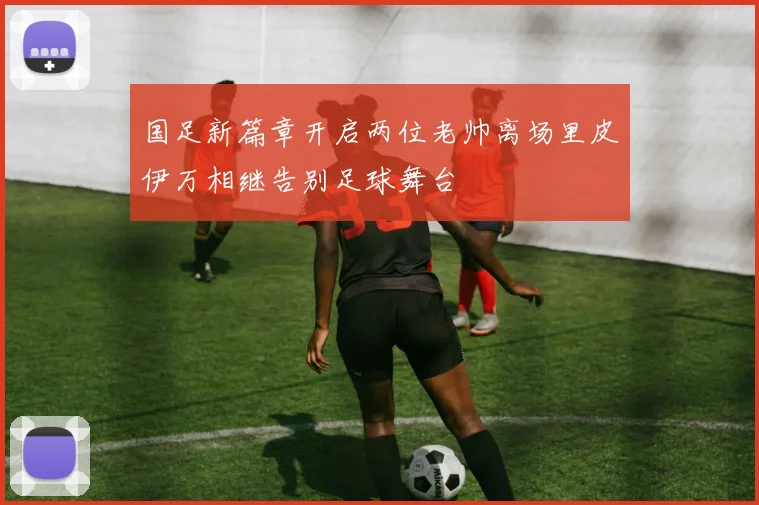 国足新篇章开启两位老帅离场里皮伊万相继告别足球舞台