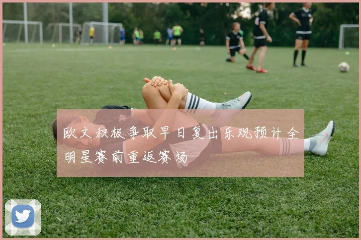 欧文积极争取早日复出乐观预计全明星赛前重返赛场