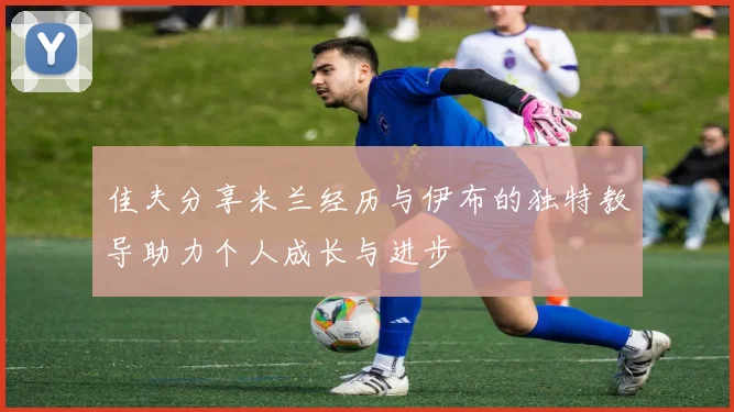 佳夫分享米兰经历与伊布的独特教导助力个人成长与进步