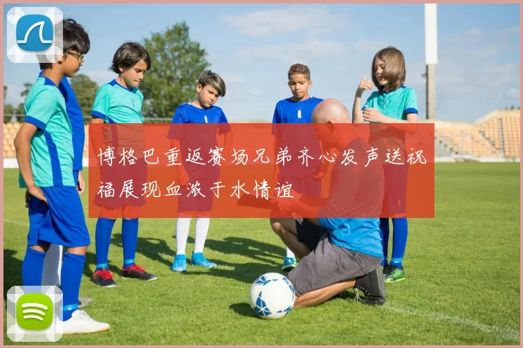 博格巴重返赛场兄弟齐心发声送祝福展现血浓于水情谊