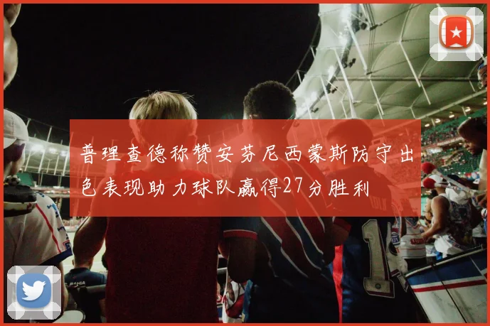 普理查德称赞安芬尼西蒙斯防守出色表现助力球队赢得27分胜利