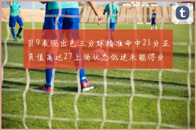 贝9表现出色三分球精准命中21分正负值高达27上场状态低迷未能得分