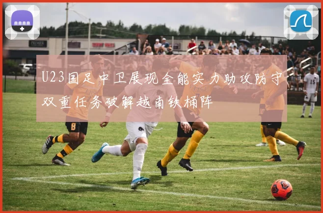 U23国足中卫展现全能实力助攻防守双重任务破解越南铁桶阵