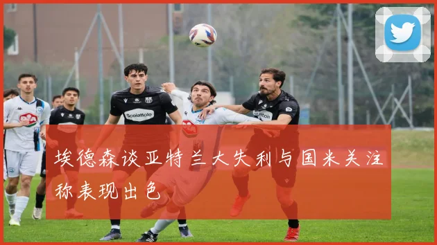 埃德森谈亚特兰大失利与国米关注称表现出色