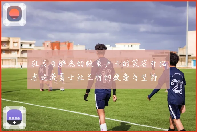 班马与胖虎的较量卢卡的笑容开拓者逆袭勇士杜兰特的疲惫与坚持