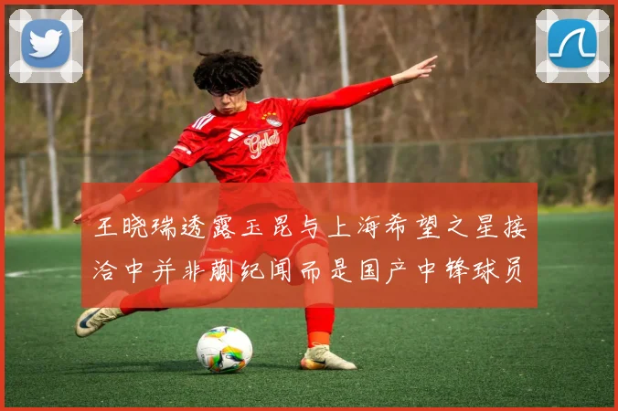 王晓瑞透露玉昆与上海希望之星接洽中并非蒯纪闻而是国产中锋球员