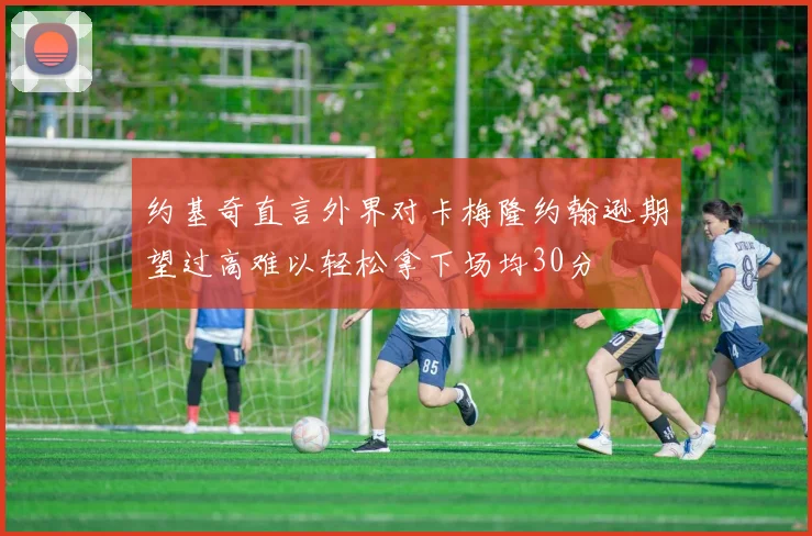 约基奇直言外界对卡梅隆约翰逊期望过高难以轻松拿下场均30分