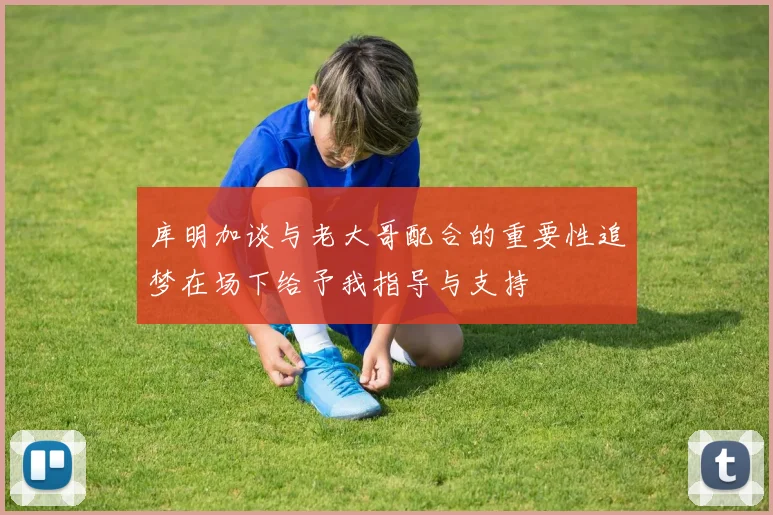 库明加谈与老大哥配合的重要性追梦在场下给予我指导与支持