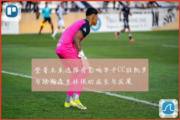 登哥未来选择将影响华子CC班凯罗与杨瀚森克林根的成长与发展