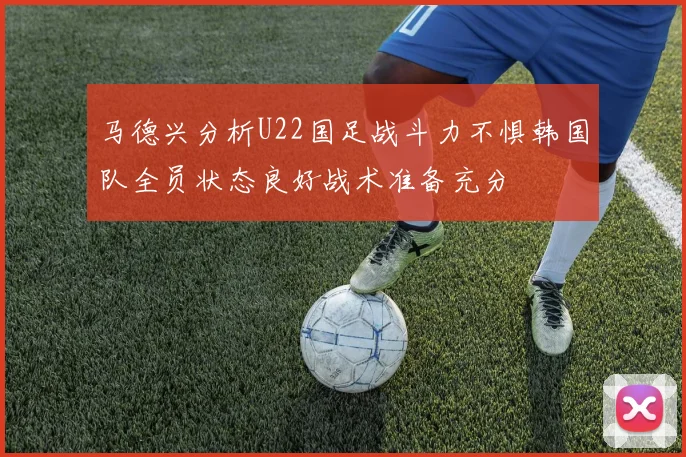 马德兴分析U22国足战斗力不惧韩国队全员状态良好战术准备充分
