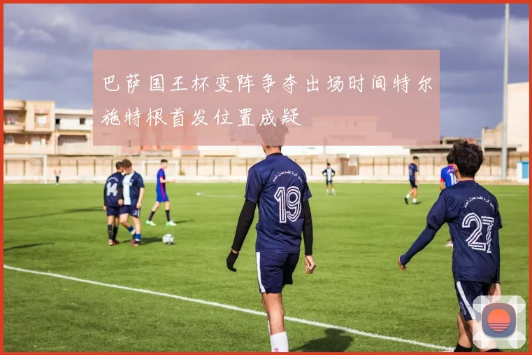 巴萨国王杯变阵争夺出场时间特尔施特根首发位置成疑
