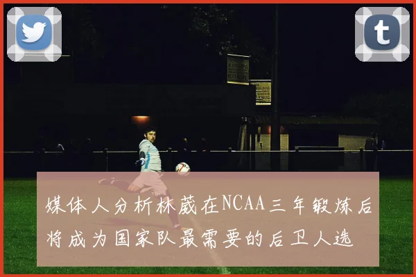 媒体人分析林葳在NCAA三年锻炼后将成为国家队最需要的后卫人选