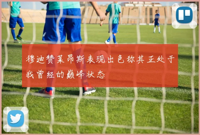穆迪赞莱昂斯表现出色称其正处于我曾经的巅峰状态
