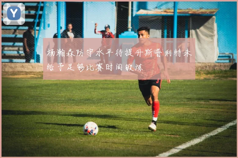 杨瀚森防守水平待提升斯普利特未给予足够比赛时间锻炼