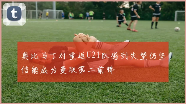 奥比马丁对重返U21队感到失望仍坚信能成为曼联第二前锋