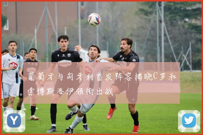 葡萄牙与匈牙利首发阵容揭晓C罗和索博斯洛伊领衔出战