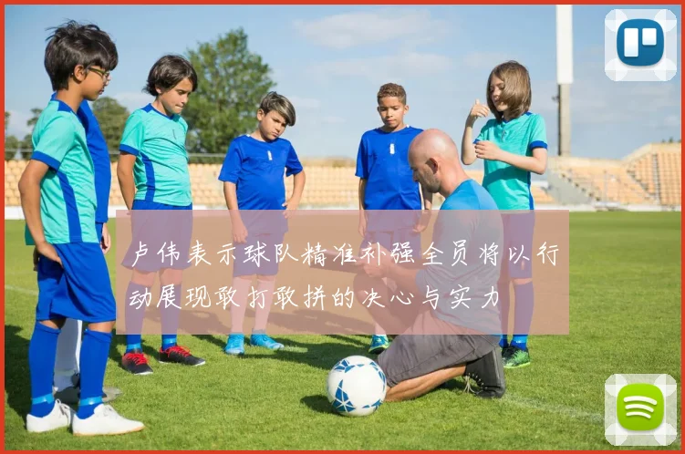 卢伟表示球队精准补强全员将以行动展现敢打敢拼的决心与实力