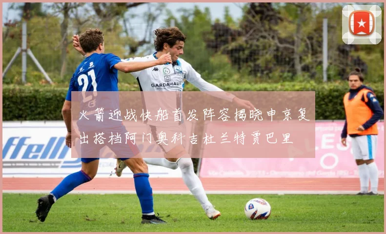 火箭迎战快船首发阵容揭晓申京复出搭档阿门奥科吉杜兰特贾巴里