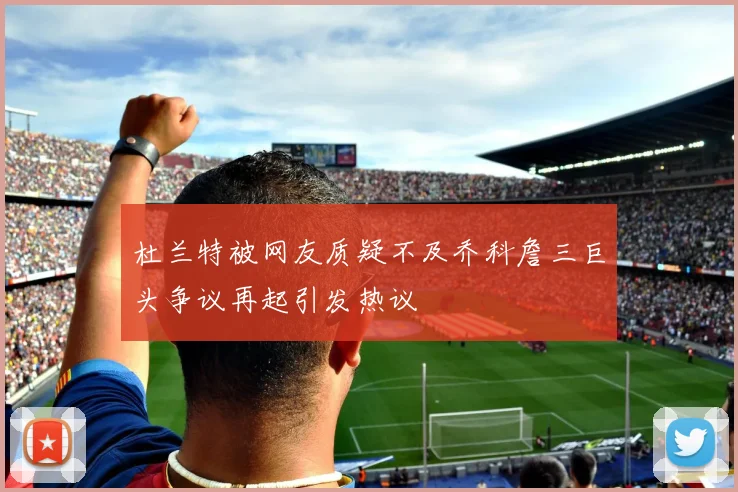 杜兰特被网友质疑不及乔科詹三巨头争议再起引发热议