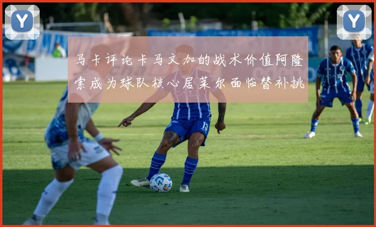 马卡评论卡马文加的战术价值阿隆索成为球队核心居莱尔面临替补挑战