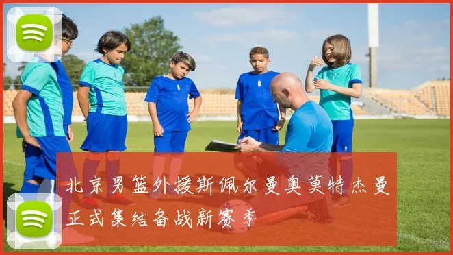 北京男篮外援斯佩尔曼奥莫特杰曼正式集结备战新赛季
