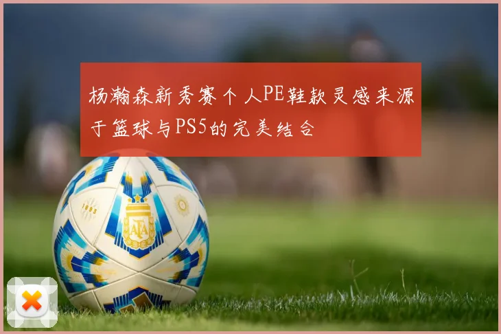 杨瀚森新秀赛个人PE鞋款灵感来源于篮球与PS5的完美结合