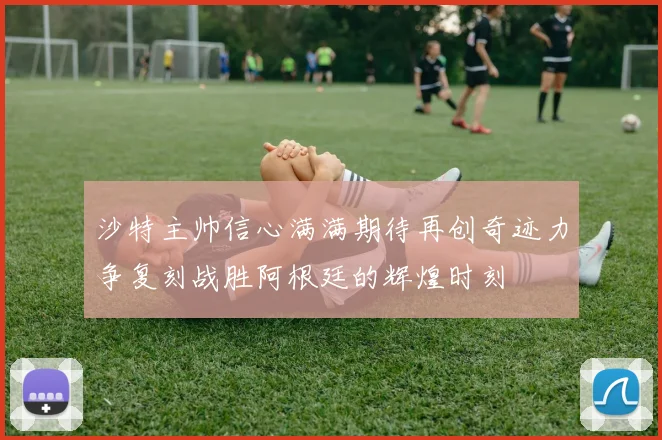 沙特主帅信心满满期待再创奇迹力争复刻战胜阿根廷的辉煌时刻