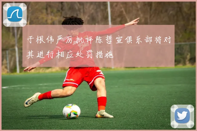 于根伟严厉批评陈哲宣俱乐部将对其进行相应处罚措施
