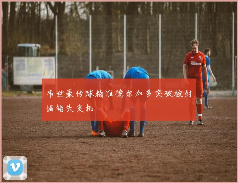 韦世豪传球精准德尔加多突破被封堵错失良机