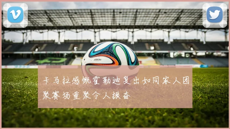 卡马拉感慨霍勒迪复出如同家人团聚赛场重聚令人振奋