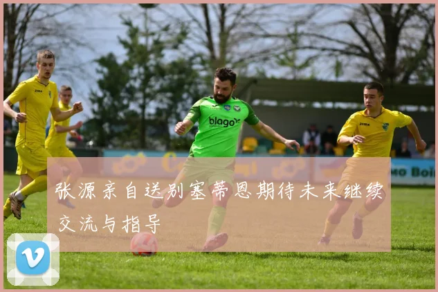张源亲自送别塞蒂恩期待未来继续交流与指导