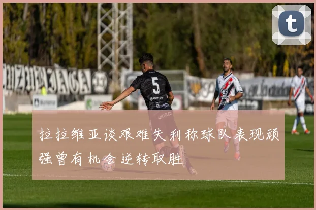 拉拉维亚谈艰难失利称球队表现顽强曾有机会逆转取胜