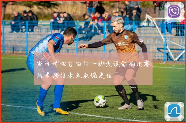 斯洛特坦言临门一脚失误影响比赛结果期待未来表现更佳